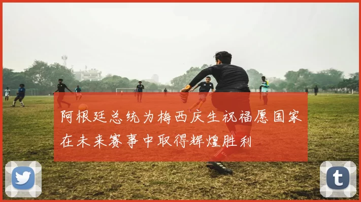 阿根廷总统为梅西庆生祝福愿国家在未来赛事中取得辉煌胜利