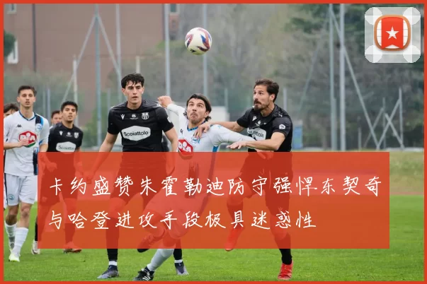 卡约盛赞朱霍勒迪防守强悍东契奇与哈登进攻手段极具迷惑性