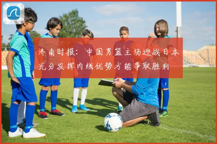 济南时报：中国男篮主场迎战日本充分发挥内线优势方能争取胜利