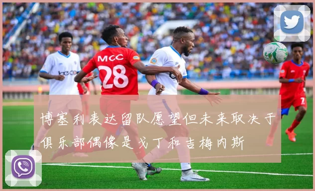 博塞利表达留队愿望但未来取决于俱乐部偶像是戈丁和吉梅内斯