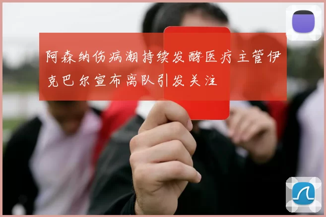阿森纳伤病潮持续发酵医疗主管伊克巴尔宣布离队引发关注