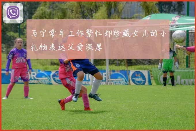 马宁常年工作繁忙却珍藏女儿的小礼物表达父爱深厚
