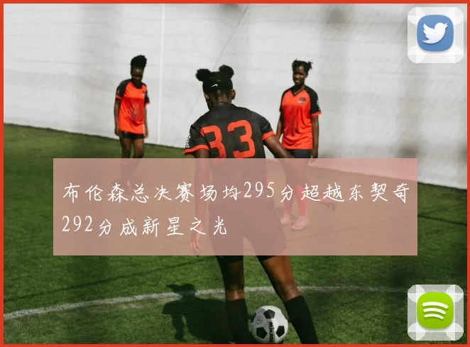 布伦森总决赛场均295分超越东契奇292分成新星之光