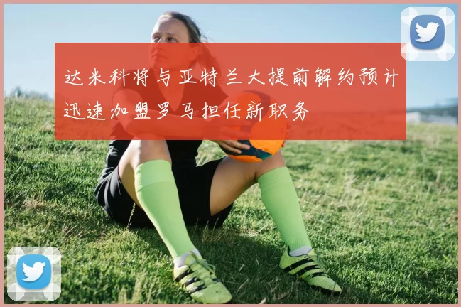 达米科将与亚特兰大提前解约预计迅速加盟罗马担任新职务