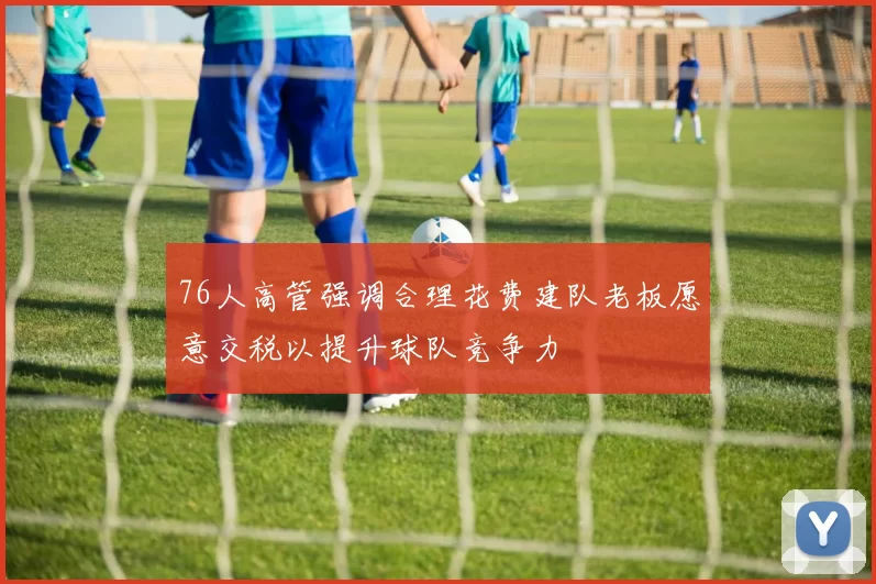 76人高管强调合理花费建队老板愿意交税以提升球队竞争力