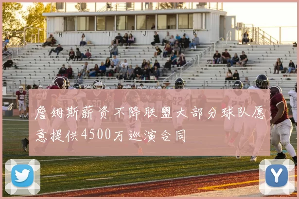 詹姆斯薪资不降联盟大部分球队愿意提供4500万巡演合同