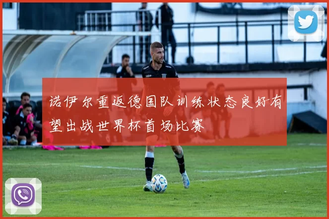 诺伊尔重返德国队训练状态良好有望出战世界杯首场比赛