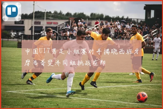 中国U17男足小组赛对手揭晓西班牙摩洛哥斐济同组挑战在即