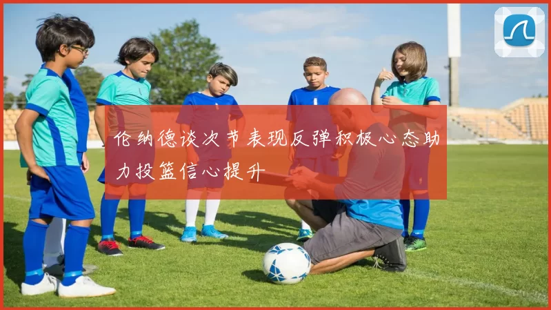 伦纳德谈次节表现反弹积极心态助力投篮信心提升