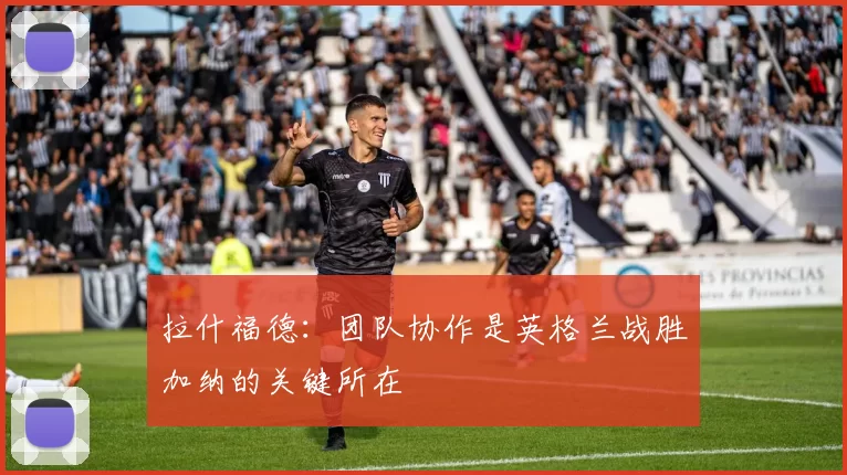 拉什福德：团队协作是英格兰战胜加纳的关键所在