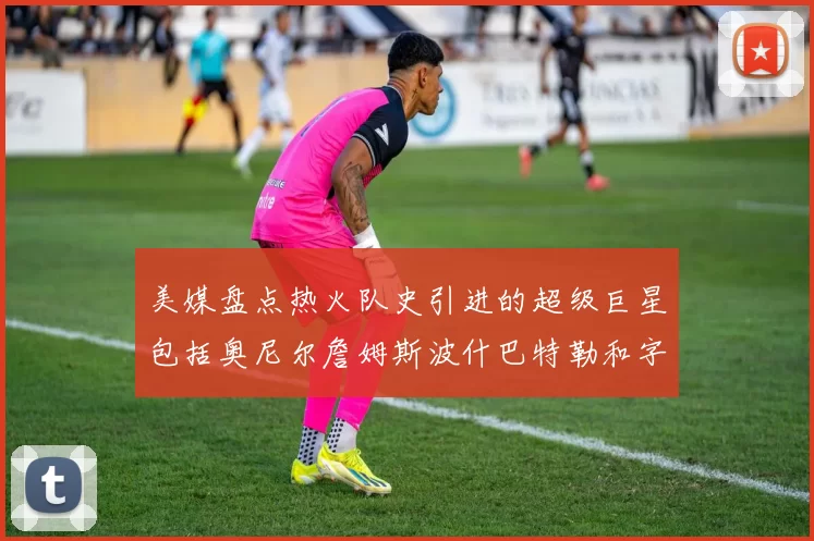 美媒盘点热火队史引进的超级巨星包括奥尼尔詹姆斯波什巴特勒和字母哥