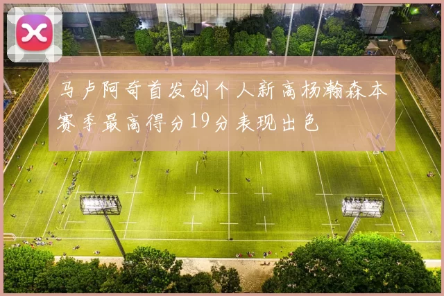 马卢阿奇首发创个人新高杨瀚森本赛季最高得分19分表现出色