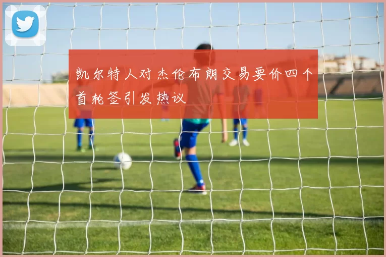 凯尔特人对杰伦布朗交易要价四个首轮签引发热议