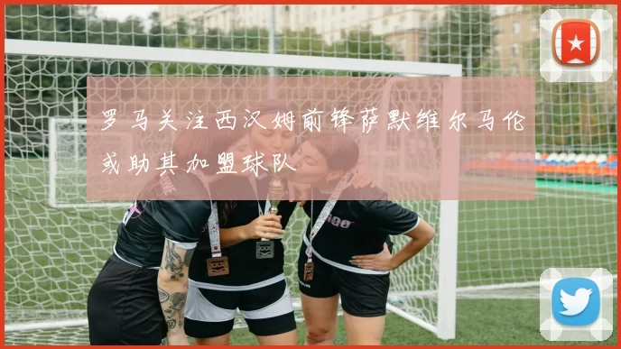 罗马关注西汉姆前锋萨默维尔马伦或助其加盟球队