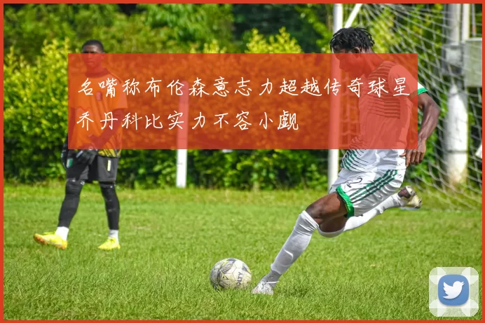 名嘴称布伦森意志力超越传奇球星乔丹科比实力不容小觑