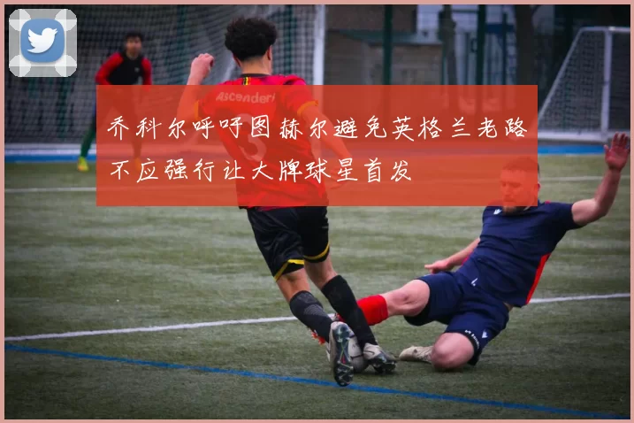 乔科尔呼吁图赫尔避免英格兰老路不应强行让大牌球星首发