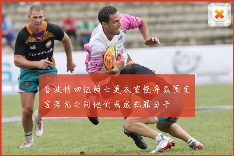 香波特回忆骑士更衣室怪异氛围直言若无合同他们或成犯罪分子