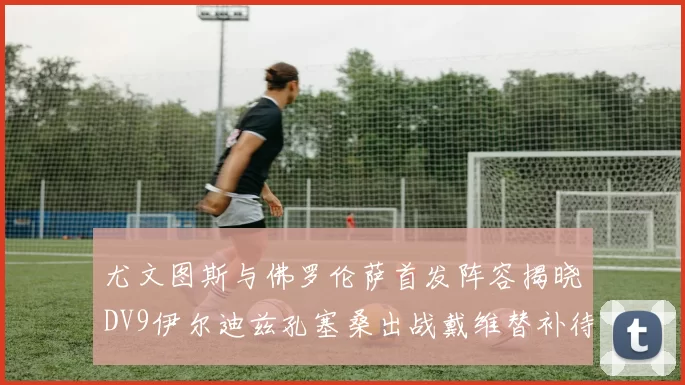 尤文图斯与佛罗伦萨首发阵容揭晓DV9伊尔迪兹孔塞桑出战戴维替补待命
