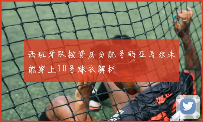 西班牙队按资历分配号码亚马尔未能穿上10号球衣解析