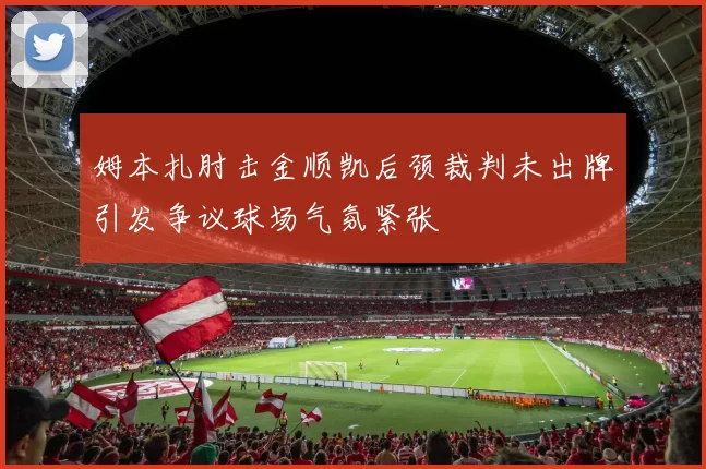 姆本扎肘击金顺凯后颈裁判未出牌引发争议球场气氛紧张